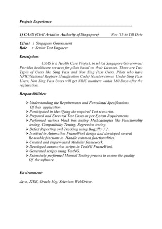 Projects Experience
1) CAAS (Civil Aviation Authority of Singapore) Nov ’15 to Till Date
Client : Singapore Government
Role : Senior Test Engineer
Description:
CAAS is a Health Care Project, in which Singapore Government
Provides healthcare services for pilots based on their Licenses. There are Two
Types of Users like Sing Pass and Non Sing Pass Users. Pilots who have
NRIC(National Register identification Code) Number comes Under Sing Pass
Users, Non Sing Pass Users will get NRIC numbers within 180 Days after the
registration.
Responsibilities:
 Understanding the Requirements and Functional Specifications
Of thes application.
 Participated in identifying the required Test scenarios.
 Prepared and Executed Test Cases as per System Requirements.
 Performed various black box testing Methodologies like Functionality
testing, Compatibility Testing, Regression testing.
 Defect Reporting and Tracking using Bugzilla 3.2.
 Involved in Automation FrameWork design and developed several
Re-usable functions to Handle common functionalities.
 Created and Implemented Modular framework.
 Developed automation scripts in TestNG FrameWork.
 Generated scripts using TestNG.
 Extensively performed Manual Testing process to ensure the quality
Of the software.
Environment:
Java, J2EE, Oracle 10g, Selenium WebDriver.
 