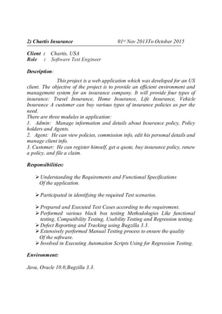 2) Chartis Insurance 01st Nov 2013To October 2015
Client : Chartis, USA
Role : Software Test Engineer
Description:
This project is a web application which was developed for an US
client. The objective of the project is to provide an efficient environment and
management system for an insurance company. It will provide four types of
insurance: Travel Insurance, Home Insurance, Life Insurance, Vehicle
Insurance A customer can buy various types of insurance policies as per the
need.
There are three modules in application:
1. Admin: Manage information and details about Insurance policy, Policy
holders and Agents.
2. Agent: He can view policies, commission info, edit his personal details and
manage client info.
3. Customer: He can register himself, get a quote, buy insurance policy, renew
a policy, and file a claim.
Responsibilities:
 Understanding the Requirements and Functional Specifications
Of the application.
 Participated in identifying the required Test scenarios.
 Prepared and Executed Test Cases according to the requirement.
 Performed various black box testing Methodologies Like functional
testing, Compatibility Testing, Usability Testing and Regression testing.
 Defect Reporting and Tracking using Bugzilla 3.3.
 Extensively performed Manual Testing process to ensure the quality
Of the software.
 Involved in Executing Automation Scripts Using for Regression Testing.
Environment:
Java, Oracle 10.0,Bugzilla 3.3.
 