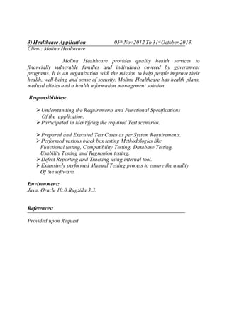 3) Healthcare Application 05th Nov 2012 To 31stOctober 2013.
Client: Molina Healthcare
Molina Healthcare provides quality health services to
financially vulnerable families and individuals covered by government
programs. It is an organization with the mission to help people improve their
health, well-being and sense of security. Molina Healthcare has health plans,
medical clinics and a health information management solution.
Responsibilities:
 Understanding the Requirements and Functional Specifications
Of the application.
 Participated in identifying the required Test scenarios.
 Prepared and Executed Test Cases as per System Requirements.
 Performed various black box testing Methodologies like
Functional testing, Compatibility Testing, Database Testing,
Usability Testing and Regression testing.
 Defect Reporting and Tracking using internal tool.
 Extensively performed Manual Testing process to ensure the quality
Of the software.
Environment:
Java, Oracle 10.0,Bugzilla 3.3.
References:
Provided upon Request
 