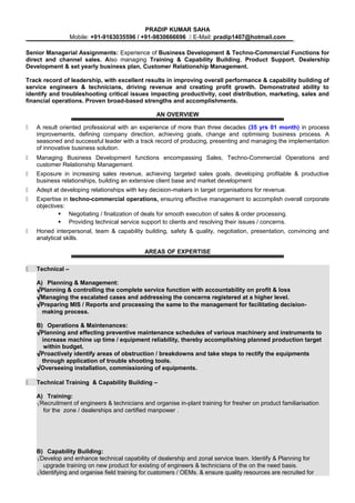 PRADIP KUMAR SAHA
Mobile: +91-9163035596 / +91-9830666696  E-Mail: pradip1407@hotmail.com
Senior Managerial Assignments: Experience of Business Development & Techno-Commercial Functions for
direct and channel sales. Also managing Training & Capability Building, Product Support, Dealership
Development & set yearly business plan, Customer Relationship Management.
Track record of leadership, with excellent results in improving overall performance & capability building of
service engineers & technicians, driving revenue and creating profit growth. Demonstrated ability to
identify and troubleshooting critical issues impacting productivity, cost distribution, marketing, sales and
financial operations. Proven broad-based strengths and accomplishments.
AN OVERVIEW
 A result oriented professional with an experience of more than three decades (35 yrs 01 month) in process
improvements, defining company direction, achieving goals, change and optimising business process. A
seasoned and successful leader with a track record of producing, presenting and managing the implementation
of innovative business solution.
 Managing Business Development functions encompassing Sales, Techno-Commercial Operations and
customer Relationship Management.
 Exposure in increasing sales revenue, achieving targeted sales goals, developing profitable & productive
business relationships, building an extensive client base and market development
 Adept at developing relationships with key decision-makers in target organisations for revenue.
 Expertise in techno-commercial operations, ensuring effective management to accomplish overall corporate
objectives:
 Negotiating / finalization of deals for smooth execution of sales & order processing.
 Providing technical service support to clients and resolving their issues / concerns.
 Honed interpersonal, team & capability building, safety & quality, negotiation, presentation, convincing and
analytical skills.
AREAS OF EXPERTISE
 Technical –
A) Planning & Management:
√Planning & controlling the complete service function with accountability on profit & loss
√Managing the escalated cases and addressing the concerns registered at a higher level.
√Preparing MIS / Reports and processing the same to the management for facilitating decision-
making process.
B) Operations & Maintenances:
√Planning and effecting preventive maintenance schedules of various machinery and instruments to
increase machine up time / equipment reliability, thereby accomplishing planned production target
within budget.
√Proactively identify areas of obstruction / breakdowns and take steps to rectify the equipments
through application of trouble shooting tools.
√Overseeing installation, commissioning of equipments.
 Technical Training & Capability Building –
A) Training:
√Recruitment of engineers & technicians and organise in-plant training for fresher on product familiarisation
for the zone / dealerships and certified manpower .
B) Capability Building:
√Develop and enhance technical capability of dealership and zonal service team. Identify & Planning for
upgrade training on new product for existing of engineers & technicians of the on the need basis.
√Identifying and organise field training for customers / OEMs. & ensure quality resources are recruited for
 