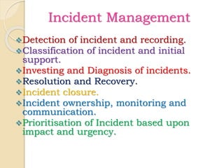 Incident Management
Detection of incident and recording.
Classification of incident and initial
support.
Investing and Diagnosis of incidents.
Resolution and Recovery.
Incident closure.
Incident ownership, monitoring and
communication.
Prioritisation of Incident based upon
impact and urgency.
 