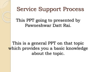Service Support Process
This PPT going to presented by
Pawneshwar Datt Rai.
This is a general PPT on that topic
which provides you a basic knowledge
about the topic.
 
