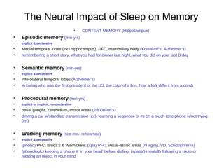 The Neural Impact of Sleep on Memory
• CONTENT MEMORY (Hippocampus)
• Episodic memory (min-yrs)
• explicit & declarative
• Medial temporal lobes (incl hippocampus), PFC, mammillary body (Korsakoff’s, Alzheimer’s)
• remembering a short story, what you had for dinner last night, what you did on your last B’day
• Semantic memory (min-yrs)
• explicit & declarative
• inferolateral temporal lobes (Alzheimer’s)
• Knowing who was the first president of the US, the color of a lion, how a fork differs from a comb
• Procedural memory (min-yrs)
• explicit or implicit, nondeclarative
• basal ganglia, cerebellum, motor areas (Parkinson’s)
• driving a car w/standard transmission (ex), learning a sequence of #s on a touch tone phone w/out trying
(im)
• Working memory (sec-min- rehearsed)
• explicit & declarative
• (phono) PFC, Broca’s & Wernicke’s; (spa) PFC, visual-assoc areas (nl aging, VD, Schizophrenia)
• (phonologic) keeping a phone # ‘in your head’ before dialing, (spatial) mentally following a route or
rotating an object in your mind
 