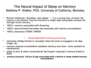 The Neural Impact of Sleep on Memory
Matthew P. Walker, PhD, University of California, Berkeley
• Roman rhetorician, Quintilian, who stated: “... it is a curious fact, of which the
reason is not obvious, that the interval of a single night will greatly increase the
strength of the memory...”
• 1800’s: memory associated with dreaming
• 1920’s: demonstrated that sleep was associate with memory consolidation
• 1950’s: discovery of REM / NREM
• ‘sleep-dependent memory processing’
• memories initially formed or ‘encoded’ when the brain is engaged in an idea,
image, etc.
• memory requires consolidation (stabilize memory over time - more resistant to
interference)
• ability to form & retain nonemotional ‘fact based’ (‘episodic’) memory linked to
SWS
• primary insomnia, >30 yrs of age associated with a decline in sleep related memory
consolidation
 
