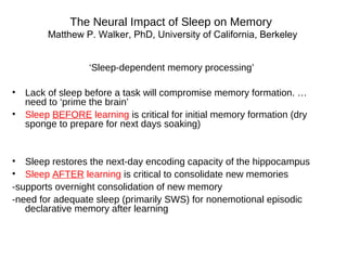 The Neural Impact of Sleep on Memory
Matthew P. Walker, PhD, University of California, Berkeley
‘Sleep-dependent memory processing’
• Lack of sleep before a task will compromise memory formation. …
need to ‘prime the brain’
• Sleep BEFORE learning is critical for initial memory formation (dry
sponge to prepare for next days soaking)
• Sleep restores the next-day encoding capacity of the hippocampus
• Sleep AFTER learning is critical to consolidate new memories
-supports overnight consolidation of new memory
-need for adequate sleep (primarily SWS) for nonemotional episodic
declarative memory after learning
 