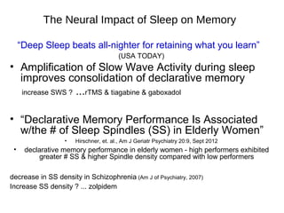 The Neural Impact of Sleep on Memory
“Deep Sleep beats all-nighter for retaining what you learn”
(USA TODAY)
• Amplification of Slow Wave Activity during sleep
improves consolidation of declarative memory
increase SWS ? ...rTMS & tiagabine & gaboxadol
• “Declarative Memory Performance Is Associated
w/the # of Sleep Spindles (SS) in Elderly Women”
• Hirschner, et. al., Am J Geriatr Psychiatry 20:9, Sept 2012
• declarative memory performance in elderly women - high performers exhibited
greater # SS & higher Spindle density compared with low performers
decrease in SS density in Schizophrenia (Am J of Psychiatry, 2007)
Increase SS density ? ... zolpidem
 