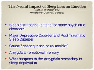 The Neural Impact of Sleep Loss on EmotionThe Neural Impact of Sleep Loss on Emotion
Matthew P. Walker, PhDMatthew P. Walker, PhD
University of California, BerkeleyUniversity of California, Berkeley
• Sleep disturbance: criteria for many psychiatric
disorders
• Major Depressive Disorder and Post Traumatic
Sleep Disorder
• Cause / consequence or co-morbid?
• Amygdala - emotional memory
• What happens to the Amygdala secondary to
sleep deprivation
 