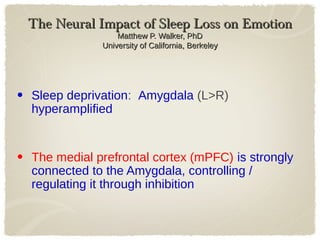 The Neural Impact of Sleep Loss on EmotionThe Neural Impact of Sleep Loss on Emotion
Matthew P. Walker, PhDMatthew P. Walker, PhD
University of California, BerkeleyUniversity of California, Berkeley
• Sleep deprivation: Amygdala (L>R)
hyperamplified
• The medial prefrontal cortex (mPFC) is strongly
connected to the Amygdala, controlling /
regulating it through inhibition
 