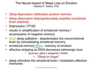 • Sleep deprivation obliterates positive memory
• Sleep deprivation disproportionately amplifies emotional
brain reactivity
• Depression / PTSD
• results in amplification of emotional memory /
accentuation of negative memory
• REM sleep palliative - depotentiates the overemotional
brain by consolidating emotional memory
• emotional memory memory of emotion
• affective stripping as REM decreases adrenergic tone
• (prazosin: alpha-1 antagonist / AASM)
• “Sleep to forget”
• sleep refreshes the emotional brain / modulates affective
memories
---------------------
The Neural Impact of Sleep Loss on Emotion
Matthew P. Walker, PhD
 