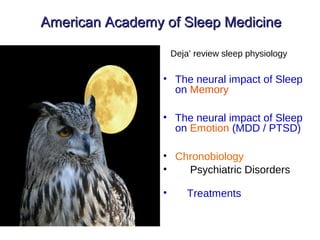 American Academy of Sleep MedicineAmerican Academy of Sleep Medicine
Deja’ review sleep physiology
• The neural impact of Sleep
on Memory
• The neural impact of Sleep
on Emotion (MDD / PTSD)
• Chronobiology
• Psychiatric Disorders
• Treatments
 