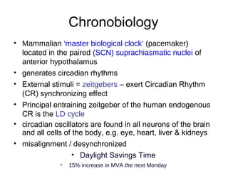 Chronobiology
• Mammalian ‘master biological clock’ (pacemaker)
located in the paired (SCN) suprachiasmatic nuclei of
anterior hypothalamus
• generates circadian rhythms
• External stimuli = zeitgebers – exert Circadian Rhythm
(CR) synchronizing effect
• Principal entraining zeitgeber of the human endogenous
CR is the LD cycle
• circadian oscillators are found in all neurons of the brain
and all cells of the body, e.g. eye, heart, liver & kidneys
• misalignment / desynchronized
• Daylight Savings Time
• 15% increase in MVA the next Monday
 