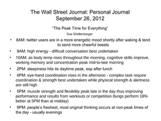 The Wall Street Journal: Personal Journal
September 26, 2012
“The Peak Time for Everything”
Sue Shellenbarger
• 8AM: twitter users are in a more energetic mood shortly after waking & tend
to send more cheerful tweets
• 9AM: high energy - difficult conversation best undertaken
• 10AM: as body temp rises throughout the morning, cognitive skills improve,
working memory and concentration peak mid-to-late morning
• 2PM: sleepiness hits its daytime peak, esp after lunch
• 4PM: eye-hand coordination rises in the afternoon - complex task require
coordination & strength best undertaken while physical strength & alertness
are still high
• 5PM: muscle strength and flexibility peak late in the day thus improving
performance and results from workouts or competition (lungs perform 18%
better at 5PM than at midday)
• 9PM: people’s freshest, most original thinking occurs at non-peak times of
the day - usually evenings
 
