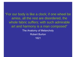 “For our body is like a clock; if one wheel be
amiss, all the rest are disordered, the
whole fabric suffers; with such admirable
art and harmony is a man composed”
The Anatomy of Melancholy
Robert Burton
1621
 
