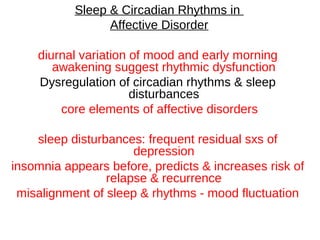 Sleep & Circadian Rhythms in
Affective Disorder
diurnal variation of mood and early morning
awakening suggest rhythmic dysfunction
Dysregulation of circadian rhythms & sleep
disturbances
core elements of affective disorders
sleep disturbances: frequent residual sxs of
depression
insomnia appears before, predicts & increases risk of
relapse & recurrence
misalignment of sleep & rhythms - mood fluctuation
 