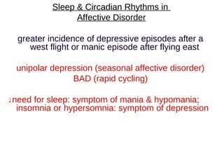 Sleep & Circadian Rhythms in
Affective Disorder
greater incidence of depressive episodes after a
west flight or manic episode after flying east
unipolar depression (seasonal affective disorder)
BAD (rapid cycling)
↓need for sleep: symptom of mania & hypomania;
insomnia or hypersomnia: symptom of depression
 