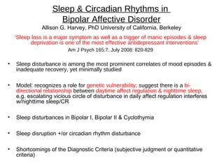 Sleep & Circadian Rhythms in
Bipolar Affective Disorder
Allison G. Harvey, PhD University of California, Berkeley
‘Sleep loss is a major symptom as well as a trigger of manic episodes & sleep
deprivation is one of the most effective antidepressant interventions’
Am J Psych 165:7, July 2008: 820-829
• Sleep disturbance is among the most prominent correlates of mood episodes &
inadequate recovery, yet minimally studied
• Model: recognizes a role for genetic vulnerability; suggest there is a bi-
directional relationship between daytime affect regulation & nighttime sleep,
e.g. escalating vicious circle of disturbance in daily affect regulation interferes
w/nighttime sleep/CR
• Sleep disturbances in Bipolar I, Bipolar II & Cyclothymia
• Sleep disruption +/or circadian rhythm disturbance
• Shortcomings of the Diagnostic Criteria (subjective judgment or quantitative
criteria)
 