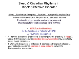 Sleep & Circadian Rhythms in
Bipolar Affective Disorder
Sleep Disturbance in Bipolar Disorder: Therapeutic Implications
Plante & Winkelman; Am J Psych 165:7, July 2008: 830-843
Psychoeducation: identify prodromal symptoms &
lifestyle regularity (stabilize sleep-wake rhythms)
• APA Practice Guidelines
for the Treatment of Patients with BAD:
A. Psychiatric Management
• 7. Promote awareness of stressors & regular patterns of activity & sleep: …
Social rhythm disruption with disturbed sleep/wake cycles may specifically
trigger manic episodes ...
• 8. Work with the patient to anticipate & address early signs of relapse: …
Many patients experience changes in sleep patterns early in the
development of an episode…
 