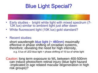 Blue Light Special?
• Early studies - bright white light with mixed spectrum (7-
12K lux) similar to ambient light just after dawn
• White fluorescent light (10K lux) gold standard?
• Recent studies:
short wavelength blue light (~ 460nm) maximally
effective in phase shifting of circadian systems,
therefore; obviating the need for high intensity,
e.g. 5 lux of LED blue light = phase shifting of 10 lux of white light
Caution: long term exposure to WL between 400-500nm
can induce photochem retinal injury (blue light hazard
-implicated in age related macular degeneration in high
risk groups)?
 