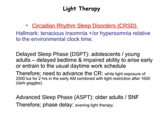 Light Therapy
• Circadian Rhythm Sleep Disorders (CRSD)
Hallmark: tenacious insomnia +/or hypersomnia relative
to the environmental clock time.
Delayed Sleep Phase (DSPT): adolescents / young
adults – delayed bedtime & impaired ability to arise early
or entrain to the usual daytime work schedule
Therefore; need to advance the CR: white light exposure of
2500 lux for 2 hrs in the early AM combined with light restriction after 1600
(dark goggles)
Advanced Sleep Phase (ASPT): older adults / SNF
Therefore; phase delay: evening light therapy
 