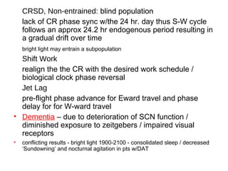 CRSD, Non-entrained: blind population
lack of CR phase sync w/the 24 hr. day thus S-W cycle
follows an approx 24.2 hr endogenous period resulting in
a gradual drift over time
bright light may entrain a subpopulation
Shift Work
realign the the CR with the desired work schedule /
biological clock phase reversal
Jet Lag
pre-flight phase advance for Eward travel and phase
delay for for W-ward travel
• Dementia – due to deterioration of SCN function /
diminished exposure to zeitgebers / impaired visual
receptors
• conflicting results - bright light 1900-2100 - consolidated sleep / decreased
‘Sundowning’ and nocturnal agitation in pts w/DAT
 