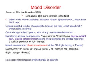 Mood Disorder
Seasonal Affective Disorder (SAD)
• 1/20 adults; 10X more common in the N lat
• DSM-IV-TR: Mood Disorders: Seasonal Pattern Specifier (MDD, recur; BAD
I & II, dep.)
Criteria: onset & remit at characteristic times of the year (onset usually fall /
winter; remit in spring)
Occur during the last 2 years / without any non-seasonal episodes …
Symptoms: atypical neuroveg sxs; *hypersomnia, *hyperphagia, anergy, weight
gain, craving carbohydrateshastens and potentiates the antidep response
(*positive predictor for light therapy)
benefits comes from phase advancement of the CR (Light therapy > Prozac)
5000 lux/hr (10K lux for 30’ or 2500 lux for 2 h) - morning hrs - algorithm
(Light therapy > Prozac)
Non-seasonal depression (monotherapy or adjunct)
 