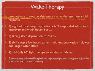 Wake Therapy
slow response to most antidepressant - wake therapy most rapid
response
1) night of total sleep deprivation - 60% responded w/marked
improvement within hours, but …
2) timing sleep deprivation to 2nd half
3) shift sleep a few hours earlier - without deprivation - slower
but longer laster effect
4) add daily AM light therapy to antidep or lithium
Europe: newly admitted hospitalized depressed patients are given adjunctive
phototherapy to speed recovery.
 
