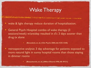 Wake Therapy
wake & light therapy reduce duration of hospitalization.
General Psych Hospital: combo of wake therapy (3
sessions/week) w/antidep resulted in d’c 3 days sooner than
drug tx alone
(Benedetti, et. al. J Clin Psych: 2005; 66:1535-1540)
retrospective analysis: 3 day advantage for patients exposed to
more natural light in sunny hospital rooms than those staying
in dimmer rooms
(Beauchemin, et. al. J Affect Disord.1996; 40: 49-51)
 