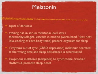 Melatonin
signal of darkness
evening rise in serum melatonin level sets a
thermophysiological cascade in motion (warm hand / feet, heat
loss, cooling of core body temp) prepare organism for sleep
if rhythms out of sync (CRSD, depression) melatonin secreted
at the wrong time and sleep disturbance is accentuated
exogenous melatonin (zeitgeber) to synchronize circadian
rhythms & promote sleep onset
 