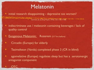 Melatonin
initial research disappointing - depressive sxs worsen?
Carman, et. al.AmJ Psych. 1976; 133: 1181-1186
indiscriminate use / melatonin containing beverages / lack of
quality control
Exogenous Melatonin: Rozerem (5-7 hrs before)
Circadin (Europe) for elderly
Tasimelteon (Vanda) completed phase 3 (CR in blind)
agomelatine (Europe) regulates sleep but has a serotonergic
antagonist component
OTC
 