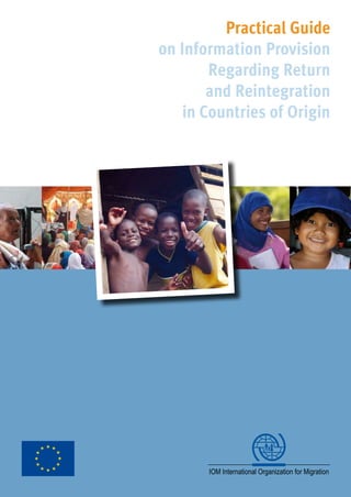 Practical Guide
on Information Provision
Regarding Return
and Reintegration
in Countries of Origin
Practical Guide
on Information Provision
Regarding Return
and Reintegration
in Countries of Origin
The purpose of this guide is to provide
the reader with a basic understanding of
what constitutes ‘return information pro-
vision’ within the framework of assisted
voluntary return and reintegration pro-
grammes. It outlines the key elements
that return information provision activi-
ties often exhibit, and in doing so, focu-
ses on a particular IOM project, namely
the “Enhanced and Integrated Approach
Regarding Information on Return and
Reintegration in Countries of Origin”
(IRRiCO II).
This report is divided into two main sec-
tions: the Section I provides an overview
of Assisted Voluntary Return and Rein-
tegration and the concept of return in-
formation. The Section II looks into the
IRRiCO II project, with an overview of
recommendations.
 