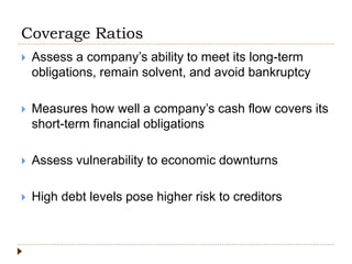 Coverage Ratios
 Assess a company’s ability to meet its long-term
obligations, remain solvent, and avoid bankruptcy
 Measures how well a company’s cash flow covers its
short-term financial obligations
 Assess vulnerability to economic downturns
 High debt levels pose higher risk to creditors
 