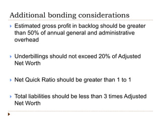 Additional bonding considerations
 Estimated gross profit in backlog should be greater
than 50% of annual general and administrative
overhead
 Underbillings should not exceed 20% of Adjusted
Net Worth
 Net Quick Ratio should be greater than 1 to 1
 Total liabilities should be less than 3 times Adjusted
Net Worth
 