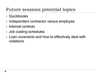 Future sessions potential topics
 Quickbooks
 Independent contractor versus employee
 Internal controls
 Job costing schedules
 Loan covenants and how to effectively deal with
violations
 