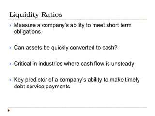 Liquidity Ratios
 Measure a company’s ability to meet short term
obligations
 Can assets be quickly converted to cash?
 Critical in industries where cash flow is unsteady
 Key predictor of a company’s ability to make timely
debt service payments
 