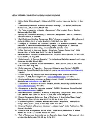 LIST OF ARTICLES PUBLISHED IN VARIOUS ECONOMIC JOURNALS:
1. “Billion Dollar Claim, Bhopal”, CII Journal of UK, London, Insurance Monitor, 31 Jan
1985
2. “An Elementary Problem, Australian Insurance Industry”, The Review, Worldwide
Reinsurance, , UK, London, March 1992
3. “The Place of Insurance in Disaster Management”, The Law Asia Energy Section,
Melbourne 2-5 Oct 1990
4. “Pricing in a competitive Economy, a Reinsurer’s Perspective”, OESAI Conference,
Zimbabwe Harare, 1 July 1997
5. “Risk Hedging or Funding, Reinsurance Claim”, Insurance regulatory & Development
Authority (IRDA), Govt. of India, New Delhi, Vol.2 No.7 June 2004
6. “Strategies to Counteract the Economic Downturn – an Australian Scenario”, Paper
submitted to International Seminar at Netaji Nagar College Dept. of Commerce
(affiliated to Calcutta University), January 30 2010, Calcutta India
7. “A New Approach to Insurance Sector - Knowledge Process Outsourcing”, IRDA
Journal, Govt. of India, New Delhi, Vol.9 No.10, Oct 2011
8. “My Submission presented to Natural Disaster Insurance Review Panel, The Treasury,
Canberra ACT, 19 July 2011
9. “Underinsured – A Common Scenario”, The Indian (local Daily Newspaper from Sydney
Canberra) Vol.3 Ed. 61 July 2011
10. “The Dynamics of Excess of Loss Reinsurance”, IRDA Journal, Govt. of India, New
Delhi, Vol.9 No.8 Aug 2012
11. “Under insurance of Properties – A common Fallacy to save Premium”, FLAME,
Knowledge Centre Mumbai, India, India Info Line (www.indiainfoline.com/Research),
11/9/2012
12. “Leaders Speak, my interview with Editor on Deregulation of Indian Insurance
Industry”, FLAME, Knowledge Centre, www.indiainfoline.com, 12/11/2012
13. “How to read Insurance Company’s Balance Sheet”, FLAME, Knowledge Centre,
Mumbai www.Indiainfoline.com, 28/8/2012
14. “An Overview of Australian Insurance Market”, FLAME, Knowledge Centre Mumbai,
www.indiainfoline.com, 16/11/2012
15. “Reinsurance: A Must for Insurance Industry”, FLAME, Knowledge Centre Mumbai,
www.indiainfoline.com, 3/8/2013
16. “Risk Management Essentials- A Prelude to Regulatory Compliance”, IRDA Journal,
Govt. of India New Delhi, Vol. XI, No. 10, Oct 2013 (www.irda.gov.in)
17. “Role of Reinsurance Brokers on Duty of Disclosure, A New Zealand Case Study”,
IRDA Journal, Govt. of India New Delhi, Vol, XII, No. 4, April 2014
18. “Claims Management Essentials from the Reinsurers’ Perspective, An Empirical
Study”, IRDA Journal, Govt. of India New Delhi, June 2014
19. “Financial Analysis of Insurance Company – A Case Study”, Under Publication. IRDA
Journal, New Delhi
20. “Financial Risk Management, A Case study”, Power Point presentation at INDIAN
INSURANE SOCIETY, Calcutta, India 5 Dec 2015
21. “ Role of Reinsurance Intermediaries, An Australian Case Study”, IRDA Journal, Govt.
of India, New Delhi India, Vol. XII, No. 2, Feb 2016
 