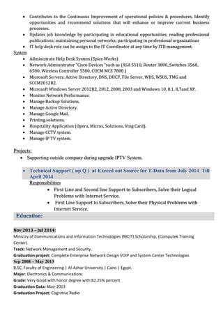  Contributes to the Continuous Improvement of operational policies & procedures. Identify
opportunities and recommend solutions that will enhance or improve current business
processes.
 Updates job knowledge by participating in educational opportunities; reading professional
publications; maintaining personal networks; participating in professional organizations
 IT help desk role can be assign to the IT Coordinator at any time by ITD management.
System
 Administrate Help Desk System (Spice Works)
 Network Administrator “Cisco Devices “such as (ASA 5510, Router 3800, Switches 3560,
6500, Wireless Controller 5500, CUCM MCS 7800 )
 Microsoft Servers: Active Directory, DNS, DHCP, File Server, WDS, WSUS, TMG and
SCCM2012R2.
 Microsoft Windows Server 2012R2, 2012, 2008, 2003 and Windows 10, 8.1, 8,7and XP.
 Monitor Network Performance.
 Manage Backup Solutions.
 Manage Active Directory.
 Manage Google Mail.
 Printing solutions.
 Hospitality Application (Opera, Micros, Solutions, Ving Card).
 Manage CCTV system.
 Manage IP TV system.
Projects:
 Supporting outside company during upgrade IPTV System.
 Technical Support ( up Q ) at Exceed out Source for T-Data from July 2014 Till
April 2014
Responsibilities
 First Line and Second line Support to Subscribers, Solve their Logical
Problems with Internet Service.
 First Line Support to Subscribers, Solve their Physical Problems with
Internet Service.
Education:
Nov 2013 – Jul 2014:
Ministry of Communications and Information Technologies (MCIT) Scholarship, (Computek Training
Center).
Track: Network Management and Security.
Graduation project: Complete Enterprise Network Design VOIP and System Center Technologies
Sep 2008 – May 2013
B.SC, Faculty of Engineering | Al-Azhar University | Cairo | Egypt.
Major: Electronics & Communications
Grade: Very Good with honor degree with 82.25% percent
Graduation Data: May-2013
Graduation Project: Cognitive Radio
 