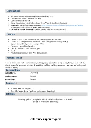 Certifications:

 Microsoft Certified Solutions Associate Windows Server 2012
 Cisco Certified Network Associate (CCNA)
 Certified Ethical Hacker V8.
 Server Virtualization with Windows Server Hyper-V and System Center Specialist.
 To Verify my Microsoft Certificates Pleas Visit: https://mcp.microsoft.com/Anonymous//Transcript/Validate
Transcript ID (1129526) and the Access Code (Hanan4390).
 CCNA Certificate Candidate ID: CSCO12558099 from 24/4/2014 to 24/4/2017.
Courses:

 Course 20341A: Core solutions of Microsoft Exchange Server 2013.
 Course 50357: Implementing Forefront Threat Management Gateway (TMG).
 System Center Configuration manager 2012.
 Advanced Networking Security.
 "Micro Controller" from Jelecom Egypt.
 ICDL.
 "Matlab Programming" from Arab Tec Company.
Personal Skills:
I can communicate well , work in team ,making good presentation of my ideas , have good knowledge
about scientific problem solving & decision making ,selling ,customer service, marketing and
business writing
Personal Data:
Date of birth:
Marital status:
Nationality:
4/3/1990
Engaged
Egyptian
Language :

 Arabic: Mother tongue.
 English: Very Good (spoken, written and listening).
Interests:

Reading, politics, religions, Islamic topics and computer science.
Listen to music and Teaching.
References upon request
 