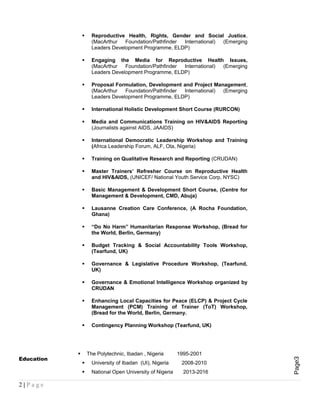 Page3
 Reproductive Health, Rights, Gender and Social Justice,
(MacArthur Foundation/Pathfinder International) (Emerging
Leaders Development Programme, ELDP)
 Engaging the Media for Reproductive Health Issues,
(MacArthur Foundation/Pathfinder International) (Emerging
Leaders Development Programme, ELDP)
 Proposal Formulation, Development and Project Management,
(MacArthur Foundation/Pathfinder International) (Emerging
Leaders Development Programme, ELDP)
 International Holistic Development Short Course (RURCON)
 Media and Communications Training on HIV&AIDS Reporting
(Journalists against AIDS, JAAIDS)
 International Democratic Leadership Workshop and Training
(Africa Leadership Forum, ALF, Ota, Nigeria)
 Training on Qualitative Research and Reporting (CRUDAN)
 Master Trainers’ Refresher Course on Reproductive Health
and HIV&AIDS, (UNICEF/ National Youth Service Corp, NYSC)
 Basic Management & Development Short Course, (Centre for
Management & Development, CMD, Abuja)
 Lausanne Creation Care Conference, (A Rocha Foundation,
Ghana)
 “Do No Harm” Humanitarian Response Workshop, (Bread for
the World, Berlin, Germany)
 Budget Tracking & Social Accountability Tools Workshop,
(Tearfund, UK)
 Governance & Legislative Procedure Workshop, (Tearfund,
UK)
 Governance & Emotional Intelligence Workshop organized by
CRUDAN
 Enhancing Local Capacities for Peace (ELCP) & Project Cycle
Management (PCM) Training of Trainer (ToT) Workshop,
(Bread for the World, Berlin, Germany.
 Contingency Planning Workshop (Tearfund, UK)
Education
 The Polytechnic, Ibadan , Nigeria 1995-2001
 University of Ibadan (UI), Nigeria 2008-2010
 National Open University of Nigeria 2013-2016
2 | P a g e
 