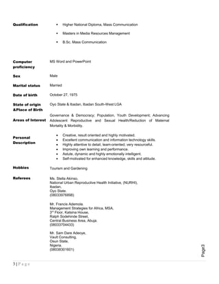 Page3
Qualification  Higher National Diploma, Mass Communication
 Masters in Media Resources Management
 B.Sc. Mass Communication
Computer
proficiency
MS Word and PowerPoint
Sex Male
Marital status Married
Date of birth October 27, 1975
State of origin
&Place of Birth
Oyo State & Ibadan, Ibadan South-West LGA
Areas of Interest
Governance & Democracy; Population, Youth Development; Advancing
Adolescent Reproductive and Sexual Health/Reduction of Maternal
Mortality & Morbidity.
Personal
Description
• Creative, result oriented and highly motivated.
• Excellent communication and information technology skills.
• Highly attentive to detail, team-oriented; very resourceful.
• Improving own learning and performance.
• Astute, dynamic and highly emotionally intelligent.
• Self-motivated for enhanced knowledge, skills and attitude.
Hobbies Tourism and Gardening
Referees Ms. Stella Akinso,
National Urban Reproductive Health Initiative, (NURHI),
Ibadan,
Oyo State.
(08033976898)
Mr. Francis Ademola.
Management Strategies for Africa, MSA,
3rd
Floor, Katsina House,
Ralph Sodehinde Street,
Central Business Area, Abuja.
(08033704433)
Mr. Sam Dare Adeoye,
Vault Consulting,
Osun State,
Nigeria.
(08038301601)
3 | P a g e
 