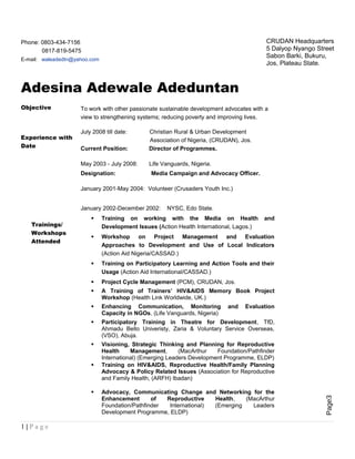 Page3
Phone: 0803-434-7156
0817-819-5475
E-mail: waleadedtn@yahoo.com
Adesina Adewale Adeduntan
Objective To work with other passionate sustainable development advocates with a
view to strengthening systems; reducing poverty and improving lives.
Experience with
Date
July 2008 till date: Christian Rural & Urban Development
Association of Nigeria, (CRUDAN), Jos.
Current Position: Director of Programmes.
May 2003 - July 2008: Life Vanguards, Nigeria.
Designation: Media Campaign and Advocacy Officer.
January 2001-May 2004: Volunteer (Crusaders Youth Inc.)
January 2002-December 2002: NYSC, Edo State.
Trainings/
Workshops
Attended
 Training on working with the Media on Health and
Development Issues (Action Health International, Lagos.)
 Workshop on Project Management and Evaluation
Approaches to Development and Use of Local Indicators
(Action Aid Nigeria/CASSAD.)
 Training on Participatory Learning and Action Tools and their
Usage (Action Aid International/CASSAD.)
 Project Cycle Management (PCM), CRUDAN, Jos.
 A Training of Trainers’ HIV&AIDS Memory Book Project
Workshop (Health Link Worldwide, UK.)
 Enhancing Communication, Monitoring and Evaluation
Capacity in NGOs, (Life Vanguards, Nigeria)
 Participatory Training in Theatre for Development, TfD,
Ahmadu Bello Univeristy, Zaria & Voluntary Service Overseas,
(VSO), Abuja.
 Visioning, Strategic Thinking and Planning for Reproductive
Health Management, (MacArthur Foundation/Pathfinder
International) (Emerging Leaders Development Programme, ELDP)
 Training on HIV&AIDS, Reproductive Health/Family Planning
Advocacy & Policy Related Issues (Association for Reproductive
and Family Health, (ARFH) Ibadan)
 Advocacy, Communicating Change and Networking for the
Enhancement of Reproductive Health, (MacArthur
Foundation/Pathfinder International) (Emerging Leaders
Development Programme, ELDP)
1 | P a g e
CRUDAN Headquarters
5 Dalyop Nyango Street
Sabon Barki, Bukuru,
Jos, Plateau State.
 