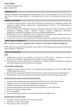 MALATHI E
malathy8930@gmail.com
+91-8608296030
JOB OBJECTIVE
Aiming a Managerial level assignment in an organisation where i get an opportunity to show my talent and
skill. Want to reach a higher position in the organisation with smart work, dedication, honesty and my
ability.
PROFILE SUMMARY
• A Dynamic, Dedicated, Result – Driven HR Professional with Three years of significant expertise wide
spectrum of Human Resource Management, Industrial/Employee Relations and Administration in
Manufacturing Industry
• Extensive background in HR affairs includes Recruitment & Retention, Statutory Compliance, Payroll
Management, Employee Welfare, Employee Relation, Employee Engagement, Performance
Management, Training & Development, Exit process in Manufacturing Sector
• Demonstrated success in negotiating win-win compromises, developing team building programs and
writing personnel manuals, job descriptions and management reports
• An innovative, loyal & creative professional with strong communication, analytical & negotiation skills
EMPLOYMENT CHRONICLE
HR – Executive (Head HR) – September 2012 to till Date at Mei Leathers Limited, Kanchipuram
(100% EOU and Leading Shoe Manufacturer with workforce of 400 employees and am directly reporting to
General Manager – Operations.)
AREA OF EXPERTISE
HRM
• Implementing functional best practices and Personnel & HR policies / procedures to focus on
development of abilities to meet present & future goals, set by the organization
• Planning human resource requirements in consultation with heads of different functional & operational
areas and conducting selection & interviews accordingly
STATUTORY COMPLAINCE
• Liaising with various State & Central Govt. Departments like Inspectorate of Factories, EPFO, ESIC,
TNPCB, Health Dept and etc.
• Responsible for maintaining all kinds of Statutory Returns and keeping all statutory records/Registers.
• Responsible for ensuring full compliance with all labor legislations and conducting regular audits.
EMPLOYEE WELFARE & EMPLOYEE ENGEGEMENT
• Initiating culture building and team bonding activities through various Fun at Work activities
• Organizing various events like Sports, Birthday/Marriage anniversary celebration.
• Cafeteria, Transport & Occupational Health Centre maintenance
• Health & Safety Measures and monitoring rules and regulations of Safety (PPE policy).
• HR policies framing and implementing.
• Grievance handling
• Improve the Work place culture for continual Improvement of Production rate.
RECRUITMENT & SELECTION
• Handling End-End recruitment across all level of positions
• Experience in Large Volume Hiring
• Blue collar and white collar hiring
 