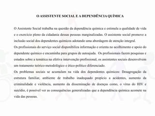O ASSISTENTE SOCIAL E A DEPENDÊNCIA QUÍMICA
O Assistente Social trabalha na questão da dependência química e estimula a qualidade de vida
e o exercício pleno da cidadania dessas pessoas marginalizadas. O assistente social promove a
inclusão social dos dependentes químicos adotando uma abordagem de atenção integral.
Os profissionais do serviço social disponibiliza informação e orienta no acolhimento e apoio do
dependente químico e encaminha para grupos de autoajuda. Os profissionais fazem pesquisas e
estudos sobre a temática na efetiva intervenção profissional, os assistentes sociais desenvolvem
um tratamento teórico-metodológico e ético-político diferenciado.
Os problemas sociais se acumulam na vida dos dependentes químicos: Desagregação da
estrutura familiar, ambiente de trabalho inadequado propício a acidentes, aumento da
criminalidade e violência, aumento da disseminação de doenças como, o vírus do HIV e
suicídio, é possível ver as consequências generalizadas que a dependência química acomete na
vida das pessoas.
 