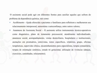 O assistente social pode agir em diferentes frentes para auxiliar aqueles que sofrem do
problema da dependência química, tais como:
 Acolhimento - Ajuda oferecida a pacientes e familiares para refletirem e melhorarem seu
relacionamento interpessoal, autoestima e autoconfiança, entre outros valores;
 Anamnese do Assistente Social – O assistente utiliza instrumentais técnico-operativos
como diagnóstico, plano de tratamento psicossocial, atendimento individualizado,
anamnese social, acompanhamento, visitas domiciliares, hospitalares e institucionais,
anotações em prontuários, entrevistas, testes específicos, relatórios, grupo, oficinas
terapêuticas, supervisão clínica, encaminhamentos para especialistas, terapia comunitária,
terapia de orientação sistêmica, estudo tri geracional, utilização de vivências (danças,
exercícios, caminhadas, relaxamento);
.
 