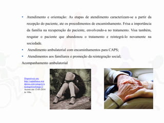  Atendimento e orientação: As etapas de atendimento caracterizam-se a partir da
recepção do paciente, ate os procedimentos de encaminhamento. Frisa a importância
da família na recuperação do paciente, envolvendo-a no tratamento. Visa também,
resgatar o paciente que abandonou o tratamento e reintegrá-lo novamente na
sociedade.
 Atendimento ambulatorial com encaminhamentos para CAPS;
 Atendimentos aos familiares e promoção da reintegração social;
Acompanhamento ambulatorial
Disponíveis em:
http://captafranca.wor
dpress.com/category/u
ncategorized/page/2/
Acesso em 13-05-2014
às 16hs.
 