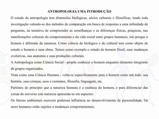 ANTROPOLOGIA UMA INTRODUÇÃO
O estudo da antropologia tem dimensões biológicas, sócios culturais e filosóficas, tendo toda
investigação valendo-se dos métodos de comparação em busca de respostas a uma infinidade de
perguntas, na tentativa de compreender as semelhanças e as diferenças físicas, psíquicas, nas
manifestações culturais do comportamento e da vida social entre grupos humanos, isto porque o
homem é diferente da natureza. Como ciência do biológico e do cultural tem como objeto de
estudo o homem e suas obras. Temos como exemplo o estudo do homem fóssil, suas mudanças
evolutivas, sua anatomia e suas produções culturais.
A Antropologia como Ciência Social - propõe conhecer o homem enquanto elemento integrante
de grupos organizados.
Vista como uma Ciência Humana - volta-se especificamente para o homem como um todo: sua
história, suas crenças, usos e costumes, filosofia, linguagem, etc.
Partimos do princípio que a natureza humana é a essência do homem, e para diferenciar das
coisas do universo esta natureza apresenta-se em aspectos:
Os fatores ambientais exercem poderosa influência no desenvolvimento de personalidade. Os
seres humanos estão sujeitos a mudanças comportamentais.
 