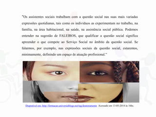 “Os assistentes sociais trabalham com a questão social nas suas mais variadas
expressões quotidianas, tais como os indivíduos as experimentam no trabalho, na
família, na área habitacional, na saúde, na assistência social pública. Podemos
entender na sugestão de FALEIROS, que qualificar a questão social significa
apreender o que compete ao Serviço Social no âmbito da questão social. Se
falarmos, por exemplo, nas expressões sociais da questão social, estaremos,
minimamente, definindo um espaço de atuação profissional.”
Disponível em: http://formacao.universiablogs.net/tag/doutoramento Acessado em 13-05-2014 às 16hs.
 