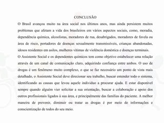 CONCLUSÃO
O Brasil avançou muito na área social nos últimos anos, mas ainda persistem muitos
problemas que afetam a vida dos brasileiros em vários aspectos sociais, como, moradia,
dependência química, alcoolistas, moradores de rua, desabrigados, moradores de favela ou
área de risco, portadores de doenças sexualmente transmissíveis, crianças abandonadas,
idosos residentes em asilos, mulheres vítimas de violência doméstica e doenças terminais.
O Assistente Social e os dependentes químicos tem como objetivo estabelecer uma relação
através de um canal de comunicação claro, adquirindo confiança entre ambos. O uso de
drogas é um fenômeno muito complexo, o que se faz necessário um ponto de vista mais
detalhado, o Assistente Social deve direcionar seu trabalho, buscar entender todo o sistema,
identificando as causas que levou aquele individuo a procurar ajuda. E estar disponível
sempre quando alguém vier solicitar a sua orientação, buscar a colaboração e apoio dos
outros profissionais ligados à sua área, e principalmente das famílias do paciente. A melhor
maneira de prevenir, diminuir ou tratar as drogas é por meio de informações e
conscientização de todos do seu meio.
 