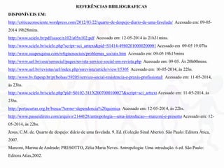 REFERÊNCIAS BIBLIOGRAFICAS
DISPONÍVEIS EM:
http://criticaconsciente.wordpress.com/2012/03/22/quarto-de-despejo-diario-de-uma-favelada/ Acessado em: 09-05-
2014 19h28mins.
http://www.scielo.br/pdf/sssoc/n102/a05n102.pdf Acessado em: 12-05-2014 às 21h31mins.
http://www.scielo.br/scielo.php?script=sci_arttext&pid=S1414-49802010000200001Acessado em 09-05 19:07hs
http://www.suapesquisa.com/religiaosociais/problemas_sociais.htm Acessado em: 09-05 19h15mins
http://www.uel.br/cesa/sersocial/pages/revista-servico-social-em-revista.php Acessado em: 09-05. Às 20h00mins.
http://www.uel.br/revistas/uel/index.php/ssrevista/article/view/15305 Acessado em: 10-05-2014, às 22hs.
http://www.bv.fapesp.br/pt/bolsas/59205/servico-social-resistencia-e-praxis-profissional/ Acessado em: 11-05-2014,
às 23hs.
http://www.scielo.br/scielo.php?pid=S0102-311X2007000100027&script=sci_arttext Acessado em: 11-05-2014, às
23hs.
http://portacurtas.org.br/busca/?termo=dependencia%20quimica Acessado em: 12-05-2014, às 22hs.
http://www.passeidireto.com/arquivo/2144128/antropologia---uma-introducao---marconi-e-presotto Acessado em: 12-
05-2014, às 22hs.
Jesus, C.M. de. Quarto de despejo: diário de uma favelada. 9. Ed. (Coleção Sinal Aberto). São Paulo: Editora Ática,
2007.
Marconi, Marina de Andrade; PRESOTTO, Zélia Maria Neves. Antropologia: Uma introdução. 6 ed. São Paulo:
Editora Atlas,2002.
 