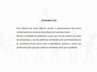 INTRODUÇÃO
Este manual tem como objetivo mostrar o aprimoramento dos nossos
conhecimentos no exercício da profissão do Assistente Social.
Mostrar a realidade dos problemas sociais, que é um dos objetos de estudo
da antropologia, e um dos problemas enfrentados pelo profissional da área
da Assistência Social assim como a dependência química, e como esse
profissional pode agir para ajudar no tratamento deste grave problema.
 