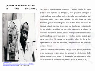 QUARTO DE DESPEJO: DIÁRIO
DE UMA FAVELADA • Em meio a manifestações populares, Carolina Maria de Jesus
escreve livro “Quarto de Despejo”, onde podemos enxergar a
criatividade de uma mulher pobre, favelada, marginalizada, e que
demonstra muita garra, mãe solteira, de três filhos de pais
diferentes, passou sua vida pelas ruas de São Paulo, na favela do
Canindé catando papéis e ferros, para sua família, ela conta através
de seu diário a realidade da sua vida, mostrando a miséria, o
racismo a indiferença, a fome, da luta pela igualdade entre os sexos
a dificuldade de convivência com os vizinhos, a união e ajuda que
havia entre eles. Ela falava em seu diário relato do dia a dia,
representando a voz dos excluídos, marginalizados por questões
sociais e étnicas.
• Certa vez ela se revoltou contra o serviço social, porque prometiam
e não cumpriam, os problemas são grandes, e o tratamento dado
muitas vezes era com ironia. “A única coisa que eles querem saber
são os nomes e os endereços dos pobres.” (JESUS, 1960, p. 36).
Disponível em:
http://arteculturaespiritualidade.blogspot.com.br/2012/11/c
arolina-maria-de-jesus.html às 23hs 12-05-2014
 